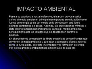 IMPACTO AMBIENTALIMPACTO AMBIENTAL
Pese a su apariencia hasta inofensiva, el carbón provoca seriosPese a su apariencia hasta inofensiva, el carbón provoca serios
daños al medio ambiente, principalmente porque su utilización comodaños al medio ambiente, principalmente porque su utilización como
fuente de energía se da por medio de la combustión que liberafuente de energía se da por medio de la combustión que libera
grandes cantidades de gases. Además, las explotaciones mineras agrandes cantidades de gases. Además, las explotaciones mineras a
cielo abierto también generan graves daños al medio ambiente,cielo abierto también generan graves daños al medio ambiente,
principalmente por los líquidos que se desprenden durante elprincipalmente por los líquidos que se desprenden durante el
proceso.proceso.
En el proceso de combustión se libera sustancias contaminantes queEn el proceso de combustión se libera sustancias contaminantes que
se vierten al medioambiente y que traen aparejados efectos nocivosse vierten al medioambiente y que traen aparejados efectos nocivos
como la lluvia ácida, el efecto invernadero y la formación de smog,como la lluvia ácida, el efecto invernadero y la formación de smog,
tres de las grandes problemáticas ambientales de esta era.tres de las grandes problemáticas ambientales de esta era.
 