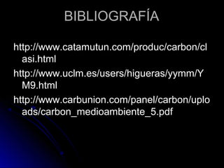 BIBLIOGRAFÍABIBLIOGRAFÍA
http://www.catamutun.com/produc/carbon/clhttp://www.catamutun.com/produc/carbon/cl
asi.htmlasi.html
http://www.uclm.es/users/higueras/yymm/Yhttp://www.uclm.es/users/higueras/yymm/Y
M9.htmlM9.html
http://www.carbunion.com/panel/carbon/uplohttp://www.carbunion.com/panel/carbon/uplo
ads/carbon_medioambiente_5.pdfads/carbon_medioambiente_5.pdf
 