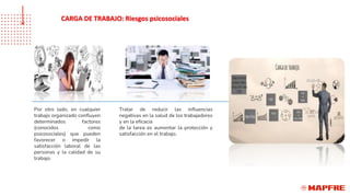 Por otro lado, en cualquier
trabajo organizado confluyen
determinados factores
(conocidos como
psicosociales) que pueden
favorecer o impedir la
satisfacción laboral de las
personas y la calidad de su
trabajo.
Tratar de reducir las influencias
negativas en la salud de los trabajadores
y en la eficacia
de la tarea es aumentar la protección y
satisfacción en el trabajo.
CARGA DE TRABAJO: Riesgos psicosociales
 