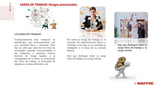 LA CARGA DE TRABAJO
Tradicionalmente este “esfuerzo” se
identificaba casi exclusivamente con
una actividad física o muscular. Pero
hoy se sabe que cada día son más las
actividades pesadas encomendadas a
las máquinas, y aparecen nuevos
factores de riesgo ligados a la
complejidad de la tarea, la aceleración
del ritmo de trabajo, la necesidad de
adaptarse a tareas diferentes, etc.
Por tanto la Carga de Trabajo es el
conjunto de requerimientos físicos y
mentales a los que se ve sometido el
trabajador a lo largo de su jornada
laboral.
Hay que distinguir entre la carga
física de trabajo y la carga mental.
Hay que distinguir entre la
carga física de trabajo y la
carga mental.
CARGA DE TRABAJO: Riesgos psicosociales
 
