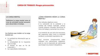 LA CARGA MENTAL
Definimos la carga mental como el
nivel de actividad mental necesario
para desarrollar el trabajo.
Los factores que inciden en la carga
mental son:
▪ la cantidad de información que se
recibe,
▪ la complejidad de la respuesta
que se exige,
▪ el tiempo en que se ha de
responder y
▪ las capacidades individuales.
¿CÓMO PODEMOS MEDIR LA CARGA
MENTAL?
Con métodos objetivos como:
• la valoración de la cantidad y la
calidad del trabajo realizado, porque
cuando estamos cansados disminuye el
ritmo de trabajo y aumentan los errores;
• la medición de una serie de reacciones
del organismo tales como la actividad
cardíaca, la actividad respiratoria, etc.
Pero conviene complementar estos
métodos con valoraciones subjetivas,
esto es, con la impresión de sobrecarga
que tengan los propios trabajadores.
CARGA DE TRABAJO: Riesgos psicosociales
 
