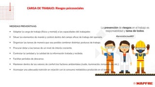 MEDIDAS PREVENTIVAS
▪ Adaptar la carga de trabajo (física y mental) a las capacidades del trabajador.
▪ Situar los elementos de mando y control dentro del campo eficaz de trabajo del operario.
▪ Organizar las tareas de manera que sea posible combinar distintas posturas de trabajo.
▪ Procurar dotar a las tareas de un nivel de interés creciente.
▪ Controlar la cantidad y la calidad de la información tratada y recibida.
▪ Facilitar períodos de descanso.
▪ Mantener dentro de los valores de confort los factores ambientales (ruido, iluminación, temperatura, etc.).
▪ Aconsejar una adecuada nutrición en relación con el consumo metabólico producido en el trabajo.
CARGA DE TRABAJO: Riesgos psicosociales
 