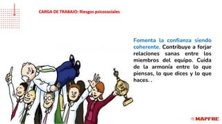 Fomenta la confianza siendo
coherente. Contribuye a forjar
relaciones sanas entre los
miembros del equipo. Cuida
de la armonía entre lo que
piensas, lo que dices y lo que
haces. .
CARGA DE TRABAJO: Riesgos psicosociales
 