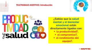 ¿Sabías que la salud
mental y el bienestar
emocional están
directamente ligados con:
▪ la productividad?,
▪ el compromiso?,
▪ el rendimiento del
equipo?.
TELETRABAJO ASERTIVO: Introducción
 