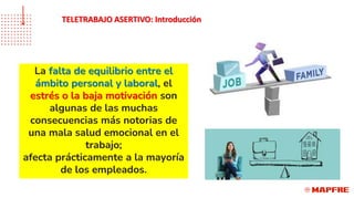 La falta de equilibrio entre el
ámbito personal y laboral, el
estrés o la baja motivación son
algunas de las muchas
consecuencias más notorias de
una mala salud emocional en el
trabajo;
afecta prácticamente a la mayoría
de los empleados.
TELETRABAJO ASERTIVO: Introducción
 