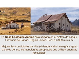 La Casa Ecológica Andina está ubicada en el distrito de Langui,
Provincia de Canas, Región Cusco, Perú a 3,969 m.s.n.m.
Mejorar las condiciones de vida (vivienda, salud, energía y agua)
a través del uso de tecnologías apropiadas que utilizan energías
renovables.
 