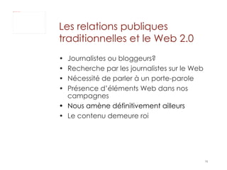 Journalistes ou bloggeurs? Recherche par les journalistes sur le Web  Nécessité de parler à un porte-parole Présence d’éléments Web dans nos campagnes Nous amène définitivement ailleurs Le contenu demeure roi Les relations publiques traditionnelles et le Web 2.0 