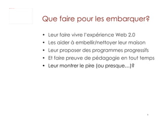 Que faire pour les embarquer?  Leur faire vivre l’expérience Web 2.0 Les aider à embellir/nettoyer leur maison  Leur proposer des programmes progressifs  Et faire preuve de pédagogie en tout temps Leur montrer le pire (ou presque…)?  