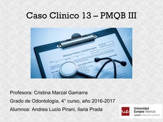Caso Clinico 13 – PMQB III
Profesora: Cristina Marzal Gamarra
Grado de Odontología, 4° curso, año 2016-2017
Alumnos: Andrea Lucio Pirani, Ilaria Prada
 