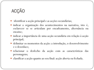 ACÇÃO
 identificar a acção principal e as acções secundárias;

 indicar a organização dos acontecimentos na narrativa, isto é,






esclarecer se se articulam por encadeamento, alternância ou
encaixe;
indicar a importância de uma acção secundária em relação à acção
principal;
delimitar os momentos da acção: a introdução, o desenvolvimento
e o desenlace;
relacionar o desfecho da acção com as características das
personagens;
classificar a acção quanto ao seu final: acção aberta ou fechada.

 