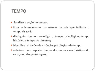TEMPO
 localizar a acção no tempo;
 fazer o levantamento das marcas textuais que indicam o

tempo da acção;
 distinguir: tempo cronológico, tempo psicológico, tempo
histórico e tempo do discurso;
 identificar situações de vivências psicológicas do tempo;
 relacionar um aspecto temporal com as características do
espaço ou das personagens.

 