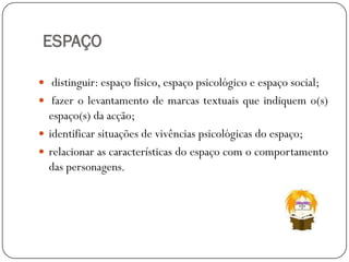ESPAÇO
 distinguir: espaço físico, espaço psicológico e espaço social;
 fazer o levantamento de marcas textuais que indiquem o(s)

espaço(s) da acção;
 identificar situações de vivências psicológicas do espaço;
 relacionar as características do espaço com o comportamento
das personagens.

 
