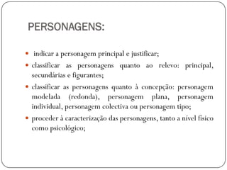 PERSONAGENS:
 indicar a personagem principal e justificar;
 classificar as personagens quanto ao relevo: principal,

secundárias e figurantes;
 classificar as personagens quanto à concepção: personagem
modelada (redonda), personagem plana, personagem
individual, personagem colectiva ou personagem tipo;
 proceder à caracterização das personagens, tanto a nível físico
como psicológico;

 