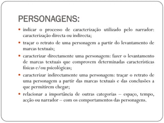 PERSONAGENS:
 indicar o processo de caracterização utilizado pelo narrador:








caracterização directa ou indirecta;
traçar o retrato de uma personagem a partir do levantamento de
marcas textuais;
caracterizar directamente uma personagem: fazer o levantamento
de marcas textuais que comprovem determinadas características
físicas e/ou psicológicas;
caracterizar indirectamente uma personagem: traçar o retrato de
uma personagem a partir das marcas textuais e das conclusões a
que permitirem chegar;
relacionar a importância de outras categorias – espaço, tempo,
acção ou narrador – com os comportamentos das personagens.

 