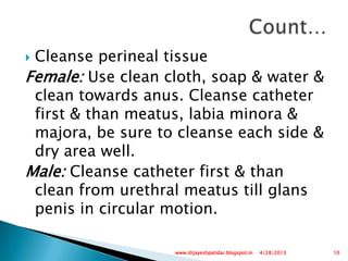  Cleanse perineal tissue
Female: Use clean cloth, soap & water &
clean towards anus. Cleanse catheter
first & than meatus, labia minora &
majora, be sure to cleanse each side &
dry area well.
Male: Cleanse catheter first & than
clean from urethral meatus till glans
penis in circular motion.
4/28/2013 10www.drjayeshpatidar.blogspot.in
 