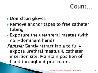  Don clean gloves
 Remove anchor tapes to free catheter
tubing.
 Exposure the urethreral meatus (with
non-dominant hand)
Female: Gently retract labia to fully
expose urethral meatus & catheter
insertion site. Maintain position of
hand throughout procedure.
4/28/2013 8www.drjayeshpatidar.blogspot.in
 
