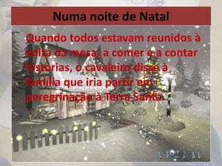 Numa noite de Natal
Quando todos estavam reunidos à
volta da mesa, a comer e a contar
histórias, o cavaleiro disse à
família que iria partir em
peregrinação à Terra Santa.
 