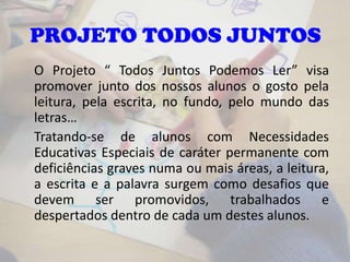 PROJETO TODOS JUNTOS
O Projeto “ Todos Juntos Podemos Ler” visa
promover junto dos nossos alunos o gosto pela
leitura, pela escrita, no fundo, pelo mundo das
letras…
Tratando-se de alunos com Necessidades
Educativas Especiais de caráter permanente com
deficiências graves numa ou mais áreas, a leitura,
a escrita e a palavra surgem como desafios que
devem ser promovidos, trabalhados e
despertados dentro de cada um destes alunos.
 