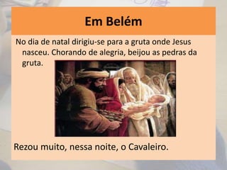 Em Belém
No dia de natal dirigiu-se para a gruta onde Jesus
nasceu. Chorando de alegria, beijou as pedras da
gruta.
Rezou muito, nessa noite, o Cavaleiro.
 