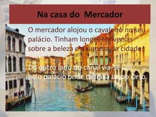Na casa do Mercador
O mercador alojou o cavaleiro no seu
palácio. Tinham longas conversas
sobre a beleza e a riqueza da cidade.
Do outro lado do canal via-se um
belo palácio onde morava Jacob Orso.
 
