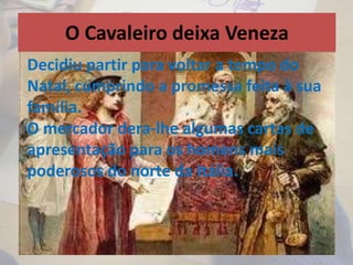 O Cavaleiro deixa Veneza
• Decidiu partir para voltar a tempo do Natal,
cumprindo a promessa feita à sua família.
• O mercador ofereceu-lhe um cavalo e cartas
de apresentação para ele se apresentar em
casa dos homens poderosos do Norte de Itália
que eram amigos do mercador.
Decidiu partir para voltar a tempo do
Natal, cumprindo a promessa feita à sua
família.
O mercador dera-lhe algumas cartas de
apresentação para os homens mais
poderosos do norte da Itália.
 
