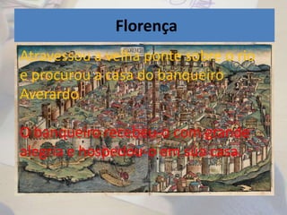 Florença
• Ficou alojado em casa de um banqueiro
chamado Averardo.
Atravessou a velha ponte sobre o rio
e procurou a casa do banqueiro
Averardo.
O banqueiro recebeu-o com grande
alegria e hospedou-o em sua casa.
 