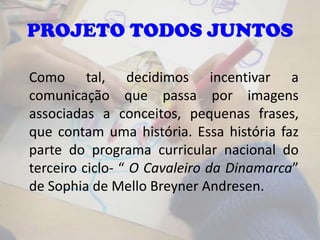 Como tal, decidimos incentivar a
comunicação que passa por imagens
associadas a conceitos, pequenas frases,
que contam uma história. Essa história faz
parte do programa curricular nacional do
terceiro ciclo- “ O Cavaleiro da Dinamarca”
de Sophia de Mello Breyner Andresen.
PROJETO TODOS JUNTOS
 