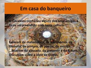 Em casa do banqueiro
O Cavaleiro conheceu alguns dos seus amigos e
ficou surpreendido com tanta cultura.
Falavam de matemática, de astronomia, de
filosofia, de pintura, de poesia, de música…
…falavam do passado, do presente e do futuro.
Discutiam sobre a obra de Giotto.
 
