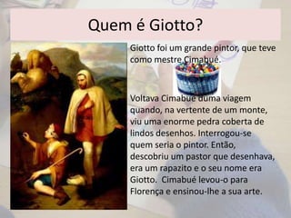 Quem é Giotto?
Voltava Cimabué duma viagem
quando, na vertente de um monte,
viu uma enorme pedra coberta de
lindos desenhos. Interrogou-se
quem seria o pintor. Então,
descobriu um pastor que desenhava,
era um rapazito e o seu nome era
Giotto. Cimabué levou-o para
Florença e ensinou-lhe a sua arte.
Giotto foi um grande pintor, que teve
como mestre Cimabué.
 