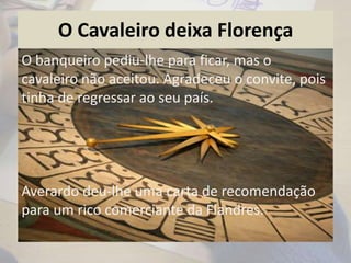 O Cavaleiro deixa Florença
O banqueiro pediu-lhe para ficar, mas o
cavaleiro não aceitou. Agradeceu o convite, pois
tinha de regressar ao seu país.
Averardo deu-lhe uma carta de recomendação
para um rico comerciante da Flandres.
 