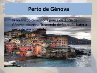 Perto de Génova
• Os frades cuidaram dele mas muito
lentamente.
•
Já no fim do caminho, a pouca distância de
Génova, adoeceu. Tremendo de febre, foi bater à
porta de um convento.
 