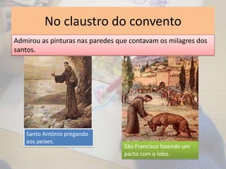 No claustro do convento
Admirou as pinturas nas paredes que contavam os milagres dos
santos.
Santo António pregando
aos peixes.
São Francisco fazendo um
pacto com o lobo.
 