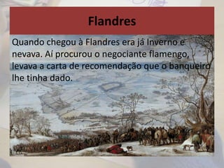 Flandres
Quando chegou à Flandres era já Inverno e
nevava. Aí procurou o negociante flamengo,
levava a carta de recomendação que o banqueiro
lhe tinha dado.
 