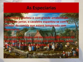 As Especiarias
O flamengo recebeu-o com grande amabilidade.
Durante o jantar, o cavaleiro espantou-se com o
paladar da comida que estava temperada com
especiarias.
Foi então que chegou um dos capitães dos navios do
flamengo. Trazia três cofres, um com pérolas, outro
com ouro e outro com pimenta.
 
