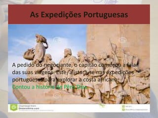 As Expedições Portuguesas
A pedido do negociante, o capitão começou a falar
das suas viagens. Este, alistara-se nas expedições
portuguesas para explorar a costa africana.
Contou a história de Pêro Dias.
 