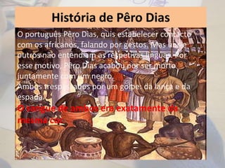 História de Pêro Dias
O português Pêro Dias, quis estabelecer contacto
com os africanos, falando por gestos. Mas uns e
outros não entendiam as respetivas línguas. Por
esse motivo, Pêro Dias acabou por ser morto
juntamente com um negro.
Ambos trespassados por um golpe: da lança e da
espada.
O sangue de ambos era exatamente da
mesma cor.
 