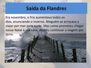 Saída da Flandres
Era novembro, o frio aumentava todos os
dias, anunciando o inverno. Ninguém se arriscava a
viajar por mar para norte. Mas como prometeu chegar
nesse Natal à sua casa, decidiu continuar a viagem por
terra.
 