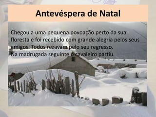 Antevéspera de Natal
Chegou a uma pequena povoação perto da sua
floresta e foi recebido com grande alegria pelos seus
amigos. Todos rezavam pelo seu regresso.
Na madrugada seguinte o cavaleiro partiu.
 