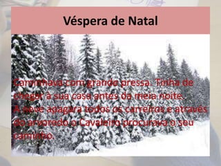 Véspera de Natal
Caminhava com grande pressa. Tinha de
chegar à sua casa antes da meia noite.
A neve apagara todos os carreiros e através
do arvoredo o Cavaleiro procurava o seu
caminho.
 