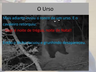 O Urso
Mais adiante ouviu o ronco de um urso. E o
cavaleiro retorquiu:
- Hoje é noite de trégua, noite de Natal!
Então o bicho recuou e grunhindo desapareceu.
 