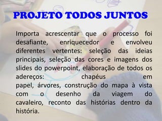 Importa acrescentar que o processo foi
desafiante, enriquecedor e envolveu
diferentes vertentes: seleção das ideias
principais, seleção das cores e imagens dos
slides do powerpoint, elaboração de todos os
adereços: chapéus em
papel, árvores, construção do mapa à vista
com o desenho da viagem do
cavaleiro, reconto das histórias dentro da
história.
PROJETO TODOS JUNTOS
 