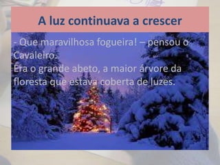 A luz continuava a crescer
- Que maravilhosa fogueira! – pensou o
Cavaleiro.
Era o grande abeto, a maior árvore da
floresta que estava coberta de luzes.
 