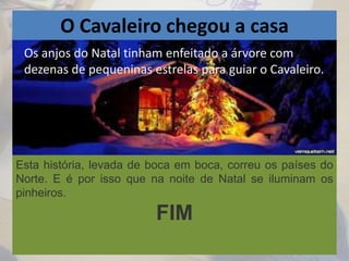 O Cavaleiro chegou a casa
Os anjos do Natal tinham enfeitado a árvore com
dezenas de pequeninas estrelas para guiar o Cavaleiro.
Esta história, levada de boca em boca, correu os países do
Norte. E é por isso que na noite de Natal se iluminam os
pinheiros.
FIM
 
