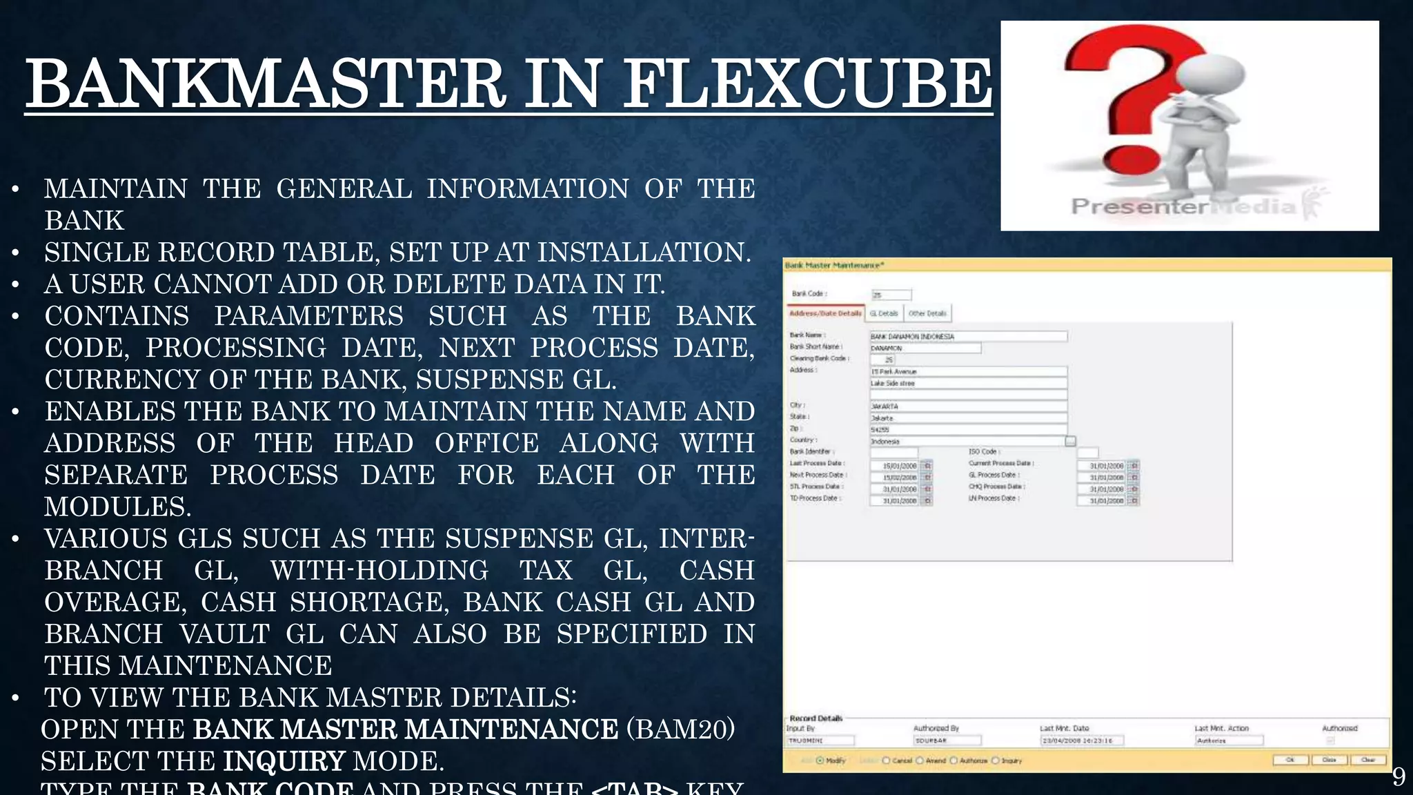 BANKMASTER IN FLEXCUBE
• MAINTAIN THE GENERAL INFORMATION OF THE
BANK
• SINGLE RECORD TABLE, SET UP AT INSTALLATION.
• A USER CANNOT ADD OR DELETE DATA IN IT.
• CONTAINS PARAMETERS SUCH AS THE BANK
CODE, PROCESSING DATE, NEXT PROCESS DATE,
CURRENCY OF THE BANK, SUSPENSE GL.
• ENABLES THE BANK TO MAINTAIN THE NAME AND
ADDRESS OF THE HEAD OFFICE ALONG WITH
SEPARATE PROCESS DATE FOR EACH OF THE
MODULES.
• VARIOUS GLS SUCH AS THE SUSPENSE GL, INTER-
BRANCH GL, WITH-HOLDING TAX GL, CASH
OVERAGE, CASH SHORTAGE, BANK CASH GL AND
BRANCH VAULT GL CAN ALSO BE SPECIFIED IN
THIS MAINTENANCE
• TO VIEW THE BANK MASTER DETAILS:
OPEN THE BANK MASTER MAINTENANCE (BAM20)
SELECT THE INQUIRY MODE.
9
 
