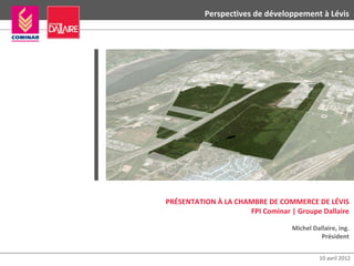 Perspectives de développement à Lévis




PRÉSENTATION À LA CHAMBRE DE COMMERCE DE LÉVIS
                     FPI Cominar | Groupe Dallaire

                                  Michel Dallaire, ing.
                                            Président


                                            10 avril 2012
 