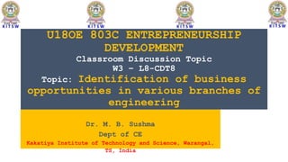 U18OE 803C ENTREPRENEURSHIP
DEVELOPMENT
Classroom Discussion Topic
W3 – L8-CDT8
Topic: Identification of business
opportunities in various branches of
engineering
Dr. M. B. Sushma
Dept of CE
Kakatiya Institute of Technology and Science, Warangal,
TS, India
 