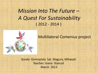 Mission Into The Future –
A Quest For Sustainability
           ( 2012 - 2014 )

            Multilateral Comenius project




 Scoala Gimnaziala Sat Magura, Mihaesti
         Teacher: Ioana Stancut
              March 2013
 
