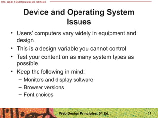Device and Operating System
Issues
• Users’ computers vary widely in equipment and
design
• This is a design variable you cannot control
• Test your content on as many system types as
possible
• Keep the following in mind:
– Monitors and display software
– Browser versions
– Font choices
11Web Design Principles, 5th
Ed.
 