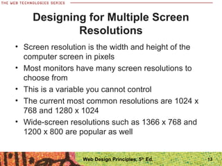 Designing for Multiple Screen
Resolutions
• Screen resolution is the width and height of the
computer screen in pixels
• Most monitors have many screen resolutions to
choose from
• This is a variable you cannot control
• The current most common resolutions are 1024 x
768 and 1280 x 1024
• Wide-screen resolutions such as 1366 x 768 and
1200 x 800 are popular as well
13Web Design Principles, 5th
Ed.
 