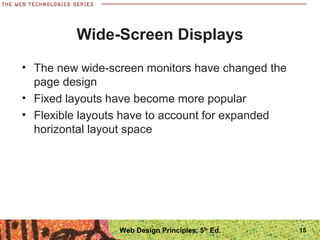 Wide-Screen Displays
• The new wide-screen monitors have changed the
page design
• Fixed layouts have become more popular
• Flexible layouts have to account for expanded
horizontal layout space
15Web Design Principles, 5th
Ed.
 